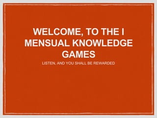 WELCOME, TO THE I
MENSUAL KNOWLEDGE
GAMES
LISTEN, AND YOU SHALL BE REWARDED
 