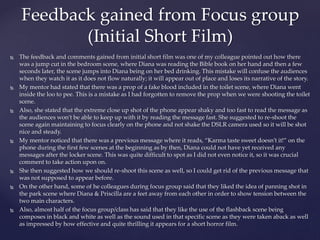  The feedback and comments gained from initial short film was one of my colleague pointed out how there
was a jump cut in the bedroom scene, where Diana was reading the Bible book on her hand and then a few
seconds later, the scene jumps into Diana being on her bed drinking. This mistake will confuse the audiences
when they watch it as it does not flow naturally; it will appear out of place and loses its narrative of the story.
 My mentor had stated that there was a prop of a fake blood included in the toilet scene, where Diana went
inside the loo to pee. This is a mistake as I had forgotten to remove the prop when we were shooting the toilet
scene.
 Also, she stated that the extreme close up shot of the phone appear shaky and too fast to read the message as
the audiences won’t be able to keep up with it by reading the message fast. She suggested to re-shoot the
scene again maintaining to focus clearly on the phone and not shake the DSLR camera used so it will be shot
nice and steady.
 My mentor noticed that there was a previous message where it reads, “Karma taste sweet doesn’t it!” on the
phone during the first few scenes at the beginning as by then, Diana could not have yet received any
messages after the locker scene. This was quite difficult to spot as I did not even notice it, so it was crucial
comment to take action upon on.
 She then suggested how we should re-shoot this scene as well, so I could get rid of the previous message that
was not supposed to appear before.
 On the other hand, some of he colleagues during focus group said that they liked the idea of panning shot in
the park scene where Diana & Priscilla are a feet away from each other in order to show tension between the
two main characters.
 Also, almost half of the focus group/class has said that they like the use of the flashback scene being
composes in black and white as well as the sound used in that specific scene as they were taken aback as well
as impressed by how effective and quite thrilling it appears for a short horror film.
Feedback gained from Focus group
(Initial Short Film)
 
