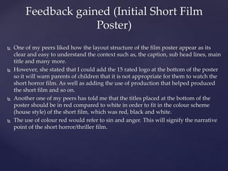  One of my peers liked how the layout structure of the film poster appear as its
clear and easy to understand the context such as, the caption, sub head lines, main
title and many more.
 However, she stated that I could add the 15 rated logo at the bottom of the poster
so it will warn parents of children that it is not appropriate for them to watch the
short horror film. As well as adding the use of production that helped produced
the short film and so on.
 Another one of my peers has told me that the titles placed at the bottom of the
poster should be in red compared to white in order to fit in the colour scheme
(house style) of the short film, which was red, black and white.
 The use of colour red would refer to sin and anger. This will signify the narrative
point of the short horror/thriller film.
Feedback gained (Initial Short Film
Poster)
 
