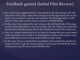  My mentor has suggested that we should place the star rating to the left
hand side of the page, rather than placing it on the right hand side as she
said it was common to add the star rating on the first page below a still
photo in other film reviews that are horror or thriller based.
 In this case, I have placed the star rating on the left hand side of the page
as told which links back to our case studies, the star rating was commonly
positioned on the first page, below the still photo towards the audiences.
 Also, my mentor mentioned how we need to change the style and context
of the journalism as it needs to re-draft again as some of the context were
quite difficult to read as some context did not make sense.
 In this case, I have re-drafted the journalism and included the producer’s
section in order to get the inside gossip of what goes on behind the scene
whilst producing the short horror/thriller film.
Feedback gained (Initial Film Review)
 