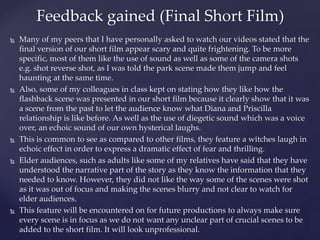  Many of my peers that I have personally asked to watch our videos stated that the
final version of our short film appear scary and quite frightening. To be more
specific, most of them like the use of sound as well as some of the camera shots
e.g. shot reverse shot, as I was told the park scene made them jump and feel
haunting at the same time.
 Also, some of my colleagues in class kept on stating how they like how the
flashback scene was presented in our short film because it clearly show that it was
a scene from the past to let the audience know what Diana and Priscilla
relationship is like before. As well as the use of diegetic sound which was a voice
over, an echoic sound of our own hysterical laughs.
 This is common to see as compared to other films, they feature a witches laugh in
echoic effect in order to express a dramatic effect of fear and thrilling.
 Elder audiences, such as adults like some of my relatives have said that they have
understood the narrative part of the story as they know the information that they
needed to know. However, they did not like the way some of the scenes were shot
as it was out of focus and making the scenes blurry and not clear to watch for
elder audiences.
 This feature will be encountered on for future productions to always make sure
every scene is in focus as we do not want any unclear part of crucial scenes to be
added to the short film. It will look unprofessional.
Feedback gained (Final Short Film)
 