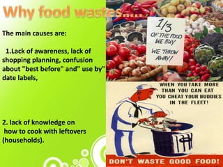 The main causes are:
1.Lack of awareness, lack of
shopping planning, confusion
about "best before" and" use by"
date labels,
2. lack of knowledge on
how to cook with leftovers
(households).
 