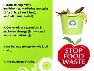 3. Stock management
inefficiencies, marketing strategies
(2 for 1, buy 1 get 1 free),
aesthetic issues (retail);
4. Overproduction, product &
packaging damage (farmers and
food manufacturing);
5. Inadequate storage (whole food
chain);
6.Inadequate packaging.
 