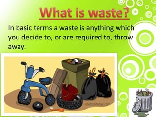 .
In basic terms a waste is anything which
you decide to, or are required to, throw
away.
 