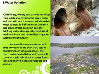 3.Water Pollution:
Oil refinery, winery and dairy farms drop
their waste directly into the lakes, rivers
and seas without treatment which makes
water sources full of chemicals and turn
into black. Water pollution poisons
drinking water, damages the habitats of
marine animals and neutralizes irrigation
systems of agriculture.
As a result, every creature can’t
exist anymore. More than that, steam
containing high amounts of SO2, NO2
from contaminated lakes and rivers will
come into acid rain that can cause forest
fires and many diseases for people and
animals
 
