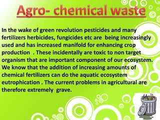 In the wake of green revolution pesticides and many
fertilizers herbicides, fungicides etc are being increasingly
used and has increased manifold for enhancing crop
production . These incidentally are toxic to non target
organism that are important component of our ecosystem.
We know that the addition of increasing amounts of
chemical fertilizers can do the aquatic ecosystem
eutrophication . The current problems in agricultural are
therefore extremely grave.
 