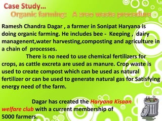Ramesh Chandra Dagar , a farmer in Sonipat Haryana is
doing organic farming. He includes bee - Keeping , dairy
managenent,water harvesting,composting and agriculture in
a chain of processes.
There is no need to use chemical fertilizers for
crops, as cattle excreta are used as manure. Crop waste is
used to create compost which can be used as natural
fertilizer or can be used to generate natural gas for Satisfying
energy need of the farm.
Dagar has created the Haryana Kisaan
welfare club with a current membership of
5000 farmers.
 