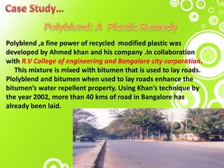 Polyblend ,a fine power of recycled modified plastic was
developed by Ahmed khan and his company .In collaboration
with R.V College of engineering and Bangalore city corporation.
This mixture is mixed with bitumen that is used to lay roads.
Plolyblend and bitumen when used to lay roads enhance the
bitumen’s water repellent property. Using Khan’s technique by
the year 2002, more than 40 kms of road in Bangalore has
already been laid.
 