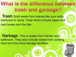 Trash: Solid waste form places like your antic,
backyard or study. Trash items include paper and
card boxes and the like.
Garbage: This is waste from kitchen and
bathroom. They also include waste from cooking
food and from food storage facilities.
 
