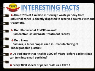 INTERESTING FACTS
About 70% of 1 million m3 sewage waste per day from
industrial zones is directly disposed to received sources without
treatment.
Do U Know what RLWTF means?
Radioactive Liquid Waste Treatment Facility.
Do u know
Cassava, a tuber crop is used in manufacturing of
biodegradable plastics !
Do you know that it takes 1000 of years before a plastic bag
can turn into small particles?
Every 3000 sheets of paper costs us a TREE !
 