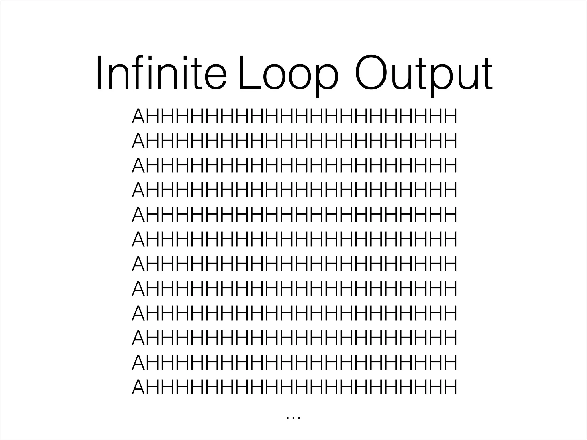Inﬁnite Loop Output
AHHHHHHHHHHHHHHHHHHHHH
AHHHHHHHHHHHHHHHHHHHHH
AHHHHHHHHHHHHHHHHHHHHH
AHHHHHHHHHHHHHHHHHHHHH
AHHHHHHHHHHHHHHHHHHHHH
AHHHHHHHHHHHHHHHHHHHHH
AHHHHHHHHHHHHHHHHHHHHH
AHHHHHHHHHHHHHHHHHHHHH
AHHHHHHHHHHHHHHHHHHHHH
AHHHHHHHHHHHHHHHHHHHHH
AHHHHHHHHHHHHHHHHHHHHH
AHHHHHHHHHHHHHHHHHHHHH
...
 
