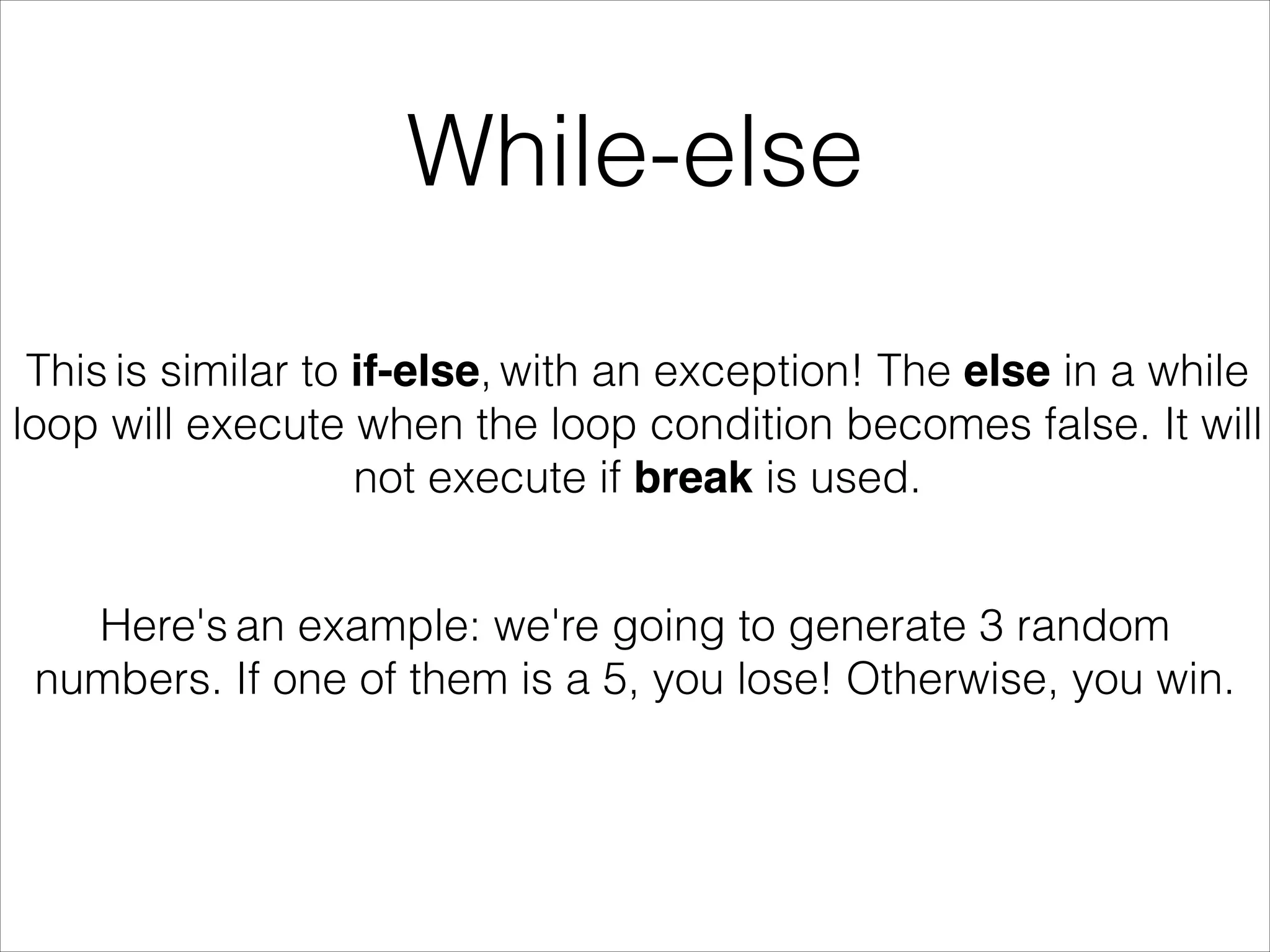 While-else
This is similar to if-else, with an exception! The else in a while
loop will execute when the loop condition becomes false. It will
not execute if break is used.
Here's an example: we're going to generate 3 random
numbers. If one of them is a 5, you lose! Otherwise, you win.
 