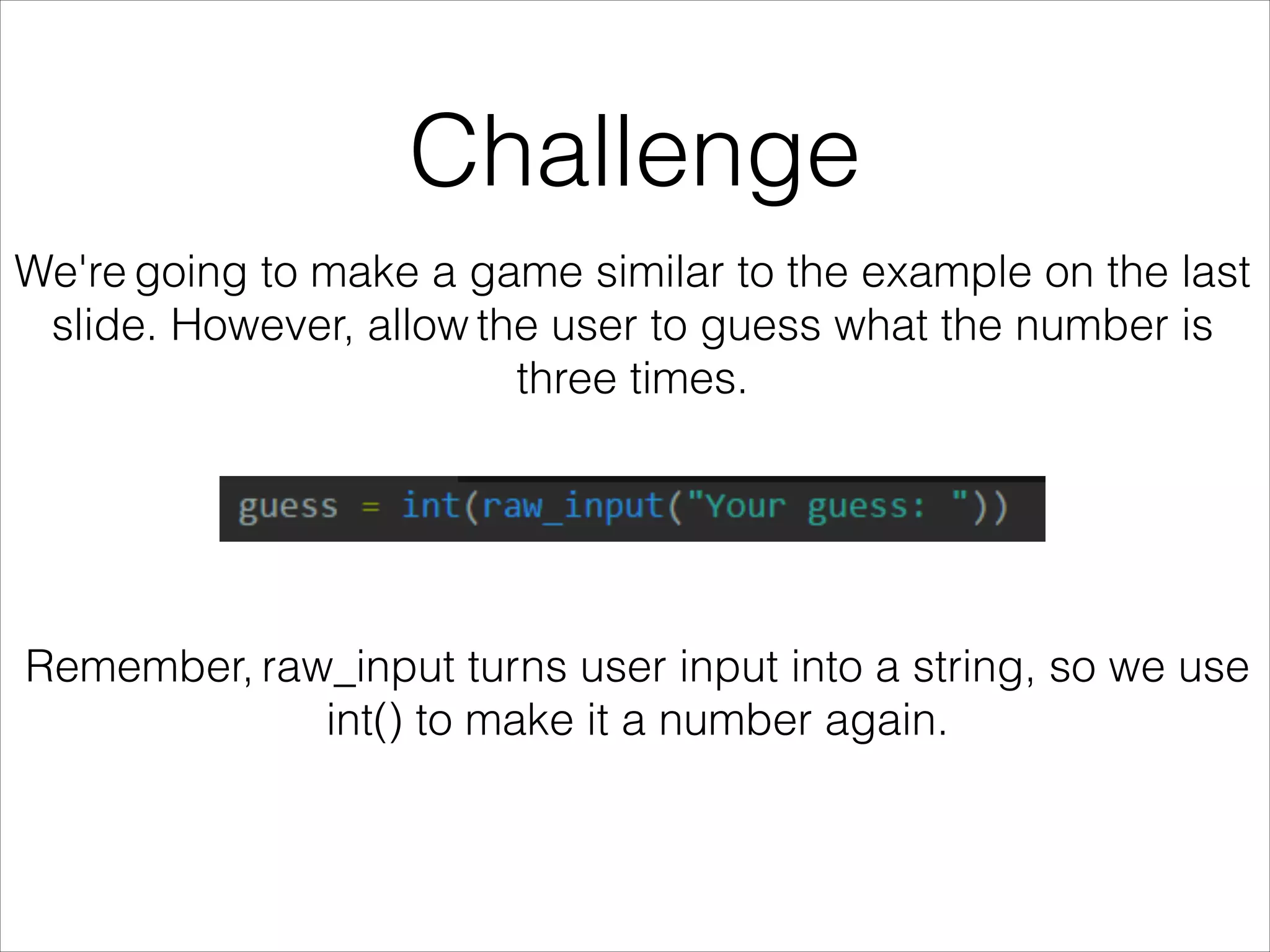 Challenge
We're going to make a game similar to the example on the last
slide. However, allow the user to guess what the number is
three times.
Remember, raw_input turns user input into a string, so we use
int() to make it a number again.
 