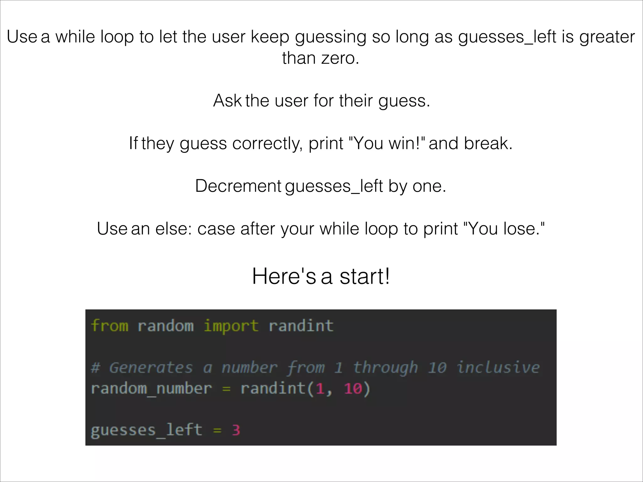 Use a while loop to let the user keep guessing so long as guesses_left is greater
than zero.
!
Ask the user for their guess.
!
If they guess correctly, print "You win!" and break.
!
Decrement guesses_left by one.
!
Use an else: case after your while loop to print "You lose."
Here's a start!
 