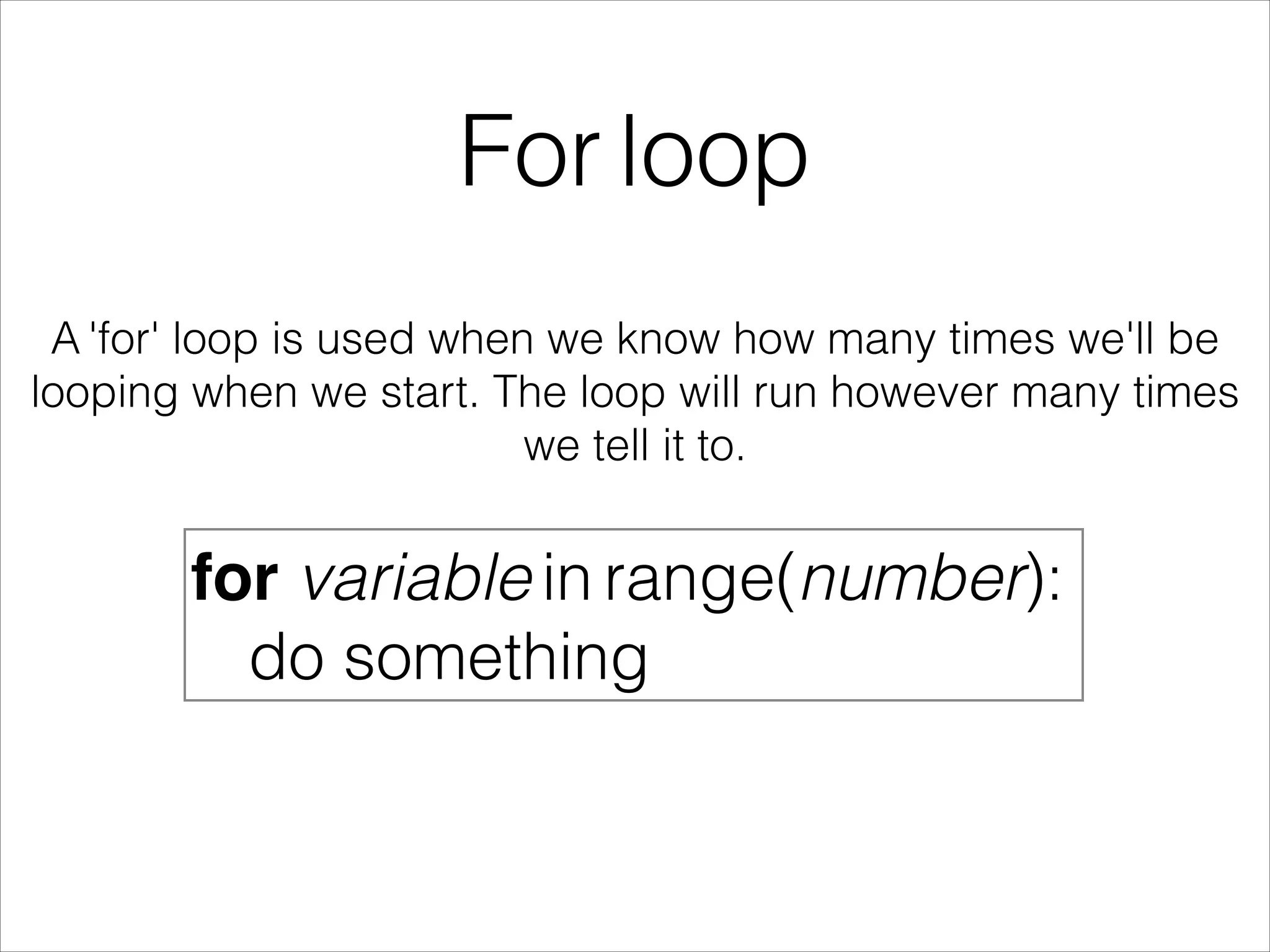 For loop
A 'for' loop is used when we know how many times we'll be
looping when we start. The loop will run however many times
we tell it to.
for variable in range(number):
do something
 
