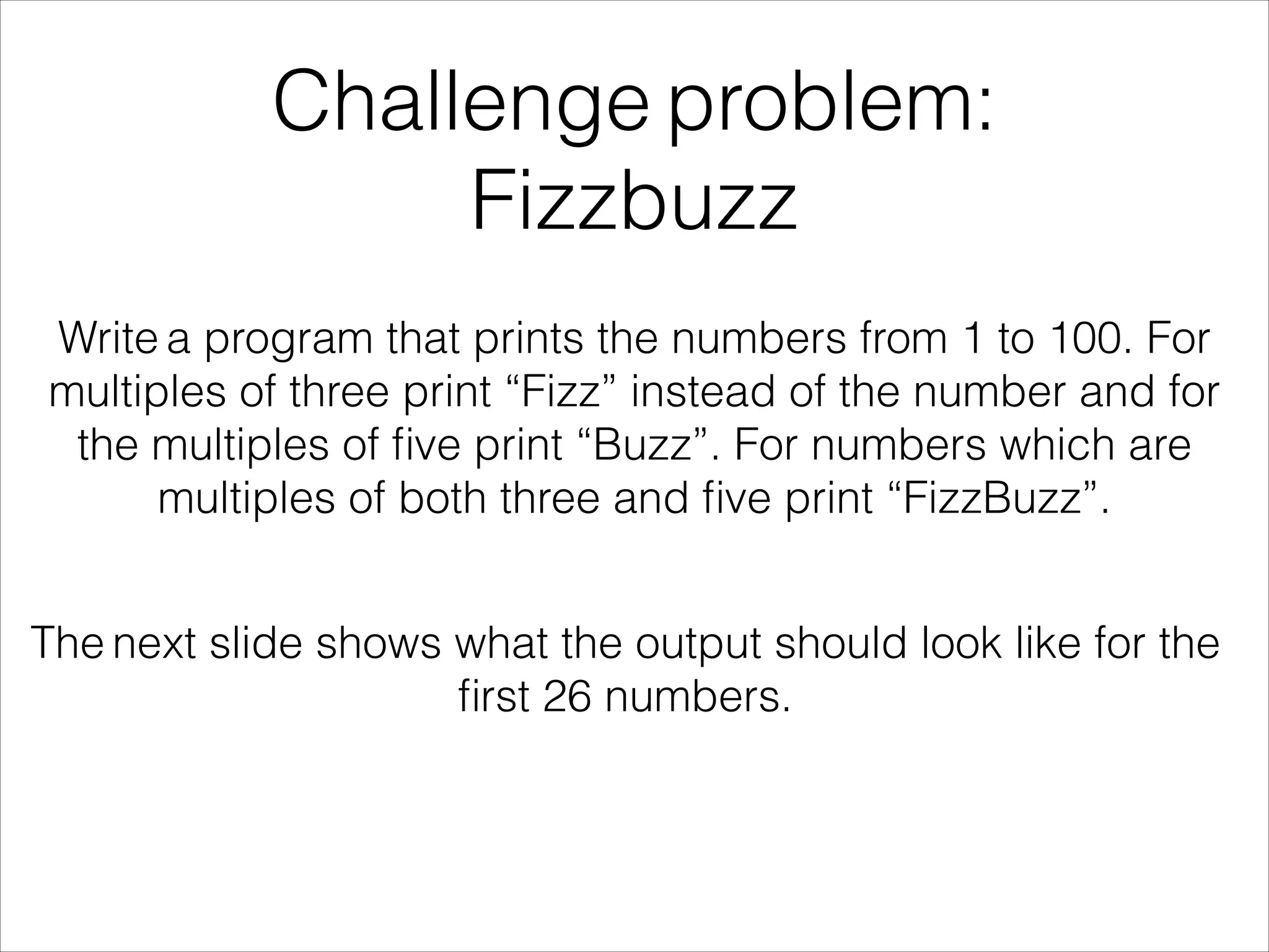 Challenge problem:
Fizzbuzz
Write a program that prints the numbers from 1 to 100. For
multiples of three print “Fizz” instead of the number and for
the multiples of ﬁve print “Buzz”. For numbers which are
multiples of both three and ﬁve print “FizzBuzz”.
The next slide shows what the output should look like for the
ﬁrst 26 numbers.
 