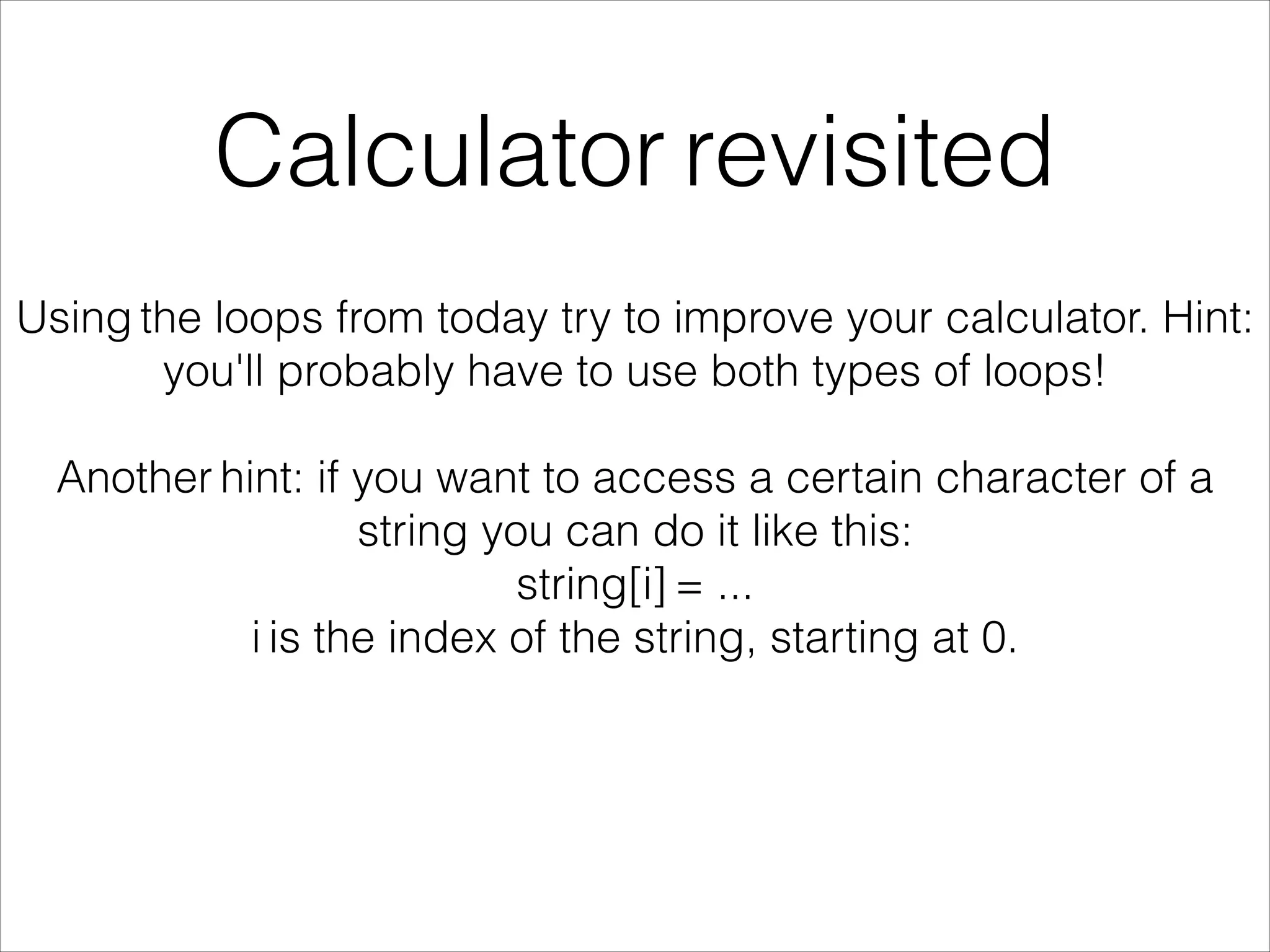 Calculator revisited
Using the loops from today try to improve your calculator. Hint:
you'll probably have to use both types of loops!
!
Another hint: if you want to access a certain character of a
string you can do it like this:
string[i] = ...
i is the index of the string, starting at 0.
 