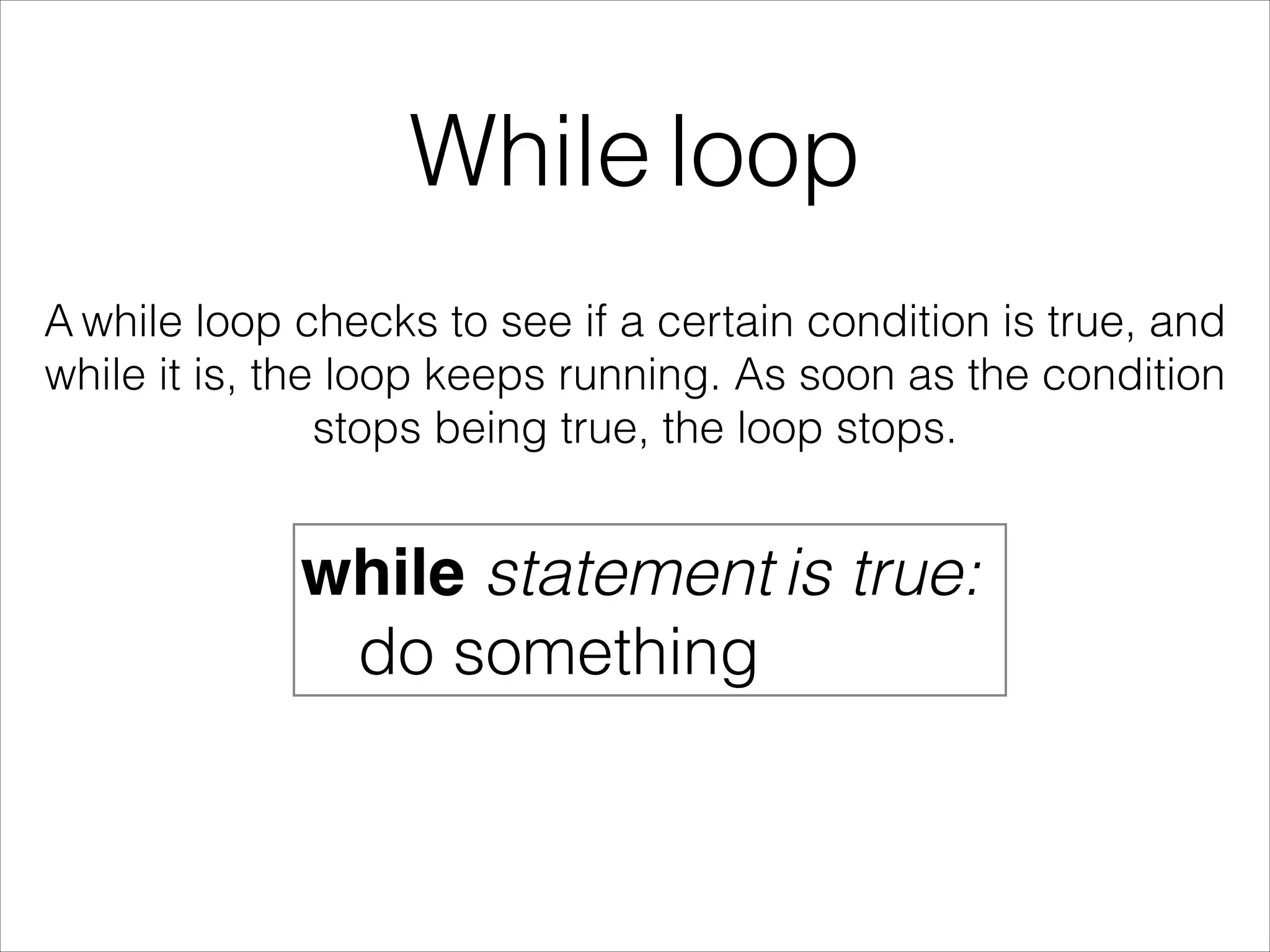 While loop
A while loop checks to see if a certain condition is true, and
while it is, the loop keeps running. As soon as the condition
stops being true, the loop stops.
while statement is true:
do something
 