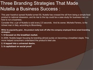 Three Branding Strategies That Made
Nutella a Business Success :
This year hazelnut spread Nutella turned 50, Nutella has crossed the sill from being a simple food
product to national obsession, and its rise to the top could be a case study for business men on
how to run a business.
Consider this: a jar of Nutella is sold every 2.5 seconds. And its owner, Michele Ferrero, is the
richest man in Italy, according to Bloomberg.
While its popularity grew , the product really took off after the company employed three smart branding
strategies:
1. It focused on the breakfast market.
In 2009, Nutella began focusing its branding almost purely on becoming a breakfast staple. This
move helped consumers understand the product’s best use.
2. It tapped into a universal desire.
3. It capitalized on social proof
 