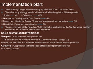 Implementation plan:
 The marketing budget will consistently equal almost 35-45 percent of sales.
 The advertising strategy Nutella will consist of advertising in the following media:
Radio 10% Television 45%
Newspaper: Sunday News, Daily Times 25%
Magazines: Highlights, People, Times, and various cooking magazines 15%
Direct Mail: Flyers sent to mailing list 5%
 These expenders will be based on 35-45 percent of total sales for the first two years, and then
reduced to 25-35 percent of total sales thereafter.
Sales promotional advertising:
Samples : it will introduce new product line.
*The samples will be accompanied with a “bounce-back offer” using a buy
one get one free offer that promotes the customer to make an after sample purchase
Coupons : Coupons will stimulate sales of Nutella and promote early trial
of our new products.
 