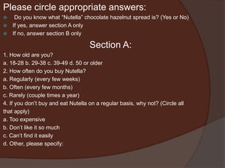 Please circle appropriate answers:
 Do you know what “Nutella” chocolate hazelnut spread is? (Yes or No)
 If yes, answer section A only
 If no, answer section B only
Section A:
1. How old are you?
a. 18-28 b. 29-38 c. 39-49 d. 50 or older
2. How often do you buy Nutella?
a. Regularly (every few weeks)
b. Often (every few months)
c. Rarely (couple times a year)
4. If you don’t buy and eat Nutella on a regular basis, why not? (Circle all
that apply)
a. Too expensive
b. Don’t like it so much
c. Can’t find it easily
d. Other, please specify:
 