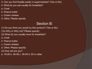 3. Can you find Nutella easily in supermarkets? (Yes or No)
4. What do you eat usually for breakfast?
a. Creal
b. Peanut butter
c. Cream cheese
d. Other, Please specify:
Section B:
(1) Do you think you would try this product? (Yes or No)
(1a) Why or Why not? Please specify:
(2) What do you usually have for breakfast?
a. Creal
b. Peanut butter
c. Cream cheese
d. Other, Please specify:
(3) How old are you?
a. 18-28 b. 29-38 c. 39-49 d. 50 or older
 
