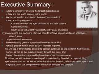 Executive Summary :
 Nutella’s company, Ferrero is the largest dessert group
in Italy and the fourth Largest in the world.
 We have identified and divided the American market into
three promising segments:
1. Children between the ages of 4 and 13 and their parents .
2. College students
3. South along with wealthy/successful individuals and elders
By implementing our marketing plan, we hope to achieve several goals and objectives
within 3 years:
 Improve brand awareness
 Become leading general spread and breakfast in the U.S.
 Achieve greater market share by 35% increase in profits.
We will use a differentiated strategy to position ourselves as the leader in the breakfast
market, as well as our excellent quality through our taste, and
through the positive image and high prestige of our company name.
Moreover, we will focus our marketing efforts on shelving Nutella in an eye-catching
spot in supermarkets, as well as advertisements on the radio, television, newspapers, and
magazine. Also, our sale promotion will include samples and coupons.
 