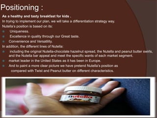 Positioning :
As a healthy and tasty breakfast for kids .
In trying to implement our plan, we will take a differentiation strategy way.
Nutella’s position is based on its:
 Uniqueness.
 Excellence in quality through our Great taste.
 Convenience and Versatility.
In addition, the different lines of Nutella:
 including the original Nutella-chocolate hazelnut spread, the Nutella and peanut butter swirls,
and the Nutella bar appeal and meet the specific wants of each market segment.
 market leader in the United States as it has been in Europe.
 And to paint a more clear picture we have pretend Nutella’s position as
compared with Twist and Peanut butter on different characteristics.
 