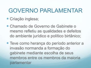 GOVERNO PARLAMENTAR
 Criação inglesa;
 Chamado de Governo de Gabinete o
mesmo refletiu as qualidades e defeitos
do ambiente jurídico e político birtânico;
 Teve como herança do período anterior a
invasão normanda a formação do
gabinete mediante escolha de seus
membros entre os membros da maioria
parlamentar
 