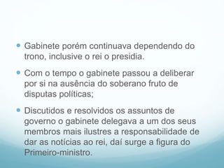  Gabinete porém continuava dependendo do
trono, inclusive o rei o presidia.
 Com o tempo o gabinete passou a deliberar
por si na ausência do soberano fruto de
disputas políticas;
 Discutidos e resolvidos os assuntos de
governo o gabinete delegava a um dos seus
membros mais ilustres a responsabilidade de
dar as notícias ao rei, daí surge a figura do
Primeiro-ministro.
 