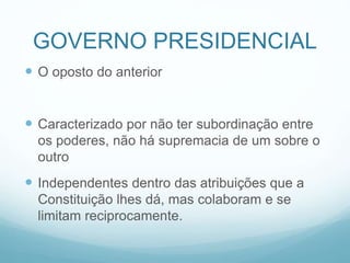 GOVERNO PRESIDENCIAL
 O oposto do anterior
 Caracterizado por não ter subordinação entre
os poderes, não há supremacia de um sobre o
outro
 Independentes dentro das atribuições que a
Constituição lhes dá, mas colaboram e se
limitam reciprocamente.
 