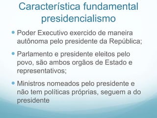 Característica fundamental
presidencialismo
 Poder Executivo exercido de maneira
autônoma pelo presidente da República;
 Parlamento e presidente eleitos pelo
povo, são ambos orgãos de Estado e
representativos;
 Ministros nomeados pelo presidente e
não tem políticas próprias, seguem a do
presidente
 