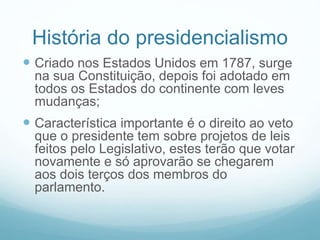 História do presidencialismo
 Criado nos Estados Unidos em 1787, surge
na sua Constituição, depois foi adotado em
todos os Estados do continente com leves
mudanças;
 Característica importante é o direito ao veto
que o presidente tem sobre projetos de leis
feitos pelo Legislativo, estes terão que votar
novamente e só aprovarão se chegarem
aos dois terços dos membros do
parlamento.
 