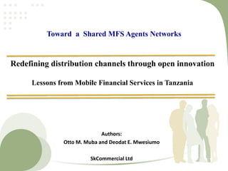Redefining distribution channels through open innovation
Lessons from Mobile Financial Services in Tanzania
Authors:
Otto M. Muba and Deodat E. Mwesiumo
SkCommercial Ltd
Toward a Shared MFS Agents Networks
 