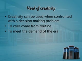 • Creativity can be used when confronted
with a decision making problem.
• To over come from routine
• To meet the demand of the era
 