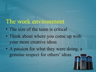 The work environment
• The size of the team is critical
• Think about where you come up with
your more creative ideas
• A passion for what they were doing, a
genuine respect for others’ ideas
 