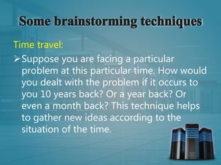 Time travel:
Suppose you are facing a particular
problem at this particular time. How would
you dealt with the problem if it occurs to
you 10 years back? Or a year back? Or
even a month back? This technique helps
to gather new ideas according to the
situation of the time.
 