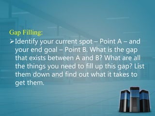 Gap Filling:
Identify your current spot – Point A – and
your end goal – Point B. What is the gap
that exists between A and B? What are all
the things you need to fill up this gap? List
them down and find out what it takes to
get them.
 