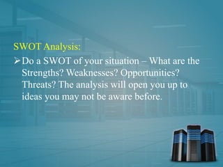 SWOT Analysis:
Do a SWOT of your situation – What are the
Strengths? Weaknesses? Opportunities?
Threats? The analysis will open you up to
ideas you may not be aware before.
 