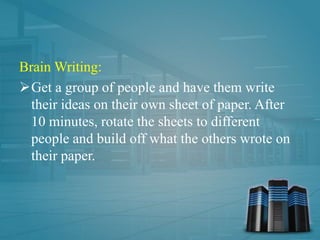 Brain Writing:
Get a group of people and have them write
their ideas on their own sheet of paper. After
10 minutes, rotate the sheets to different
people and build off what the others wrote on
their paper.
 
