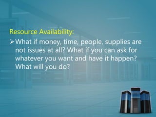 Resource Availability:
What if money, time, people, supplies are
not issues at all? What if you can ask for
whatever you want and have it happen?
What will you do?
 