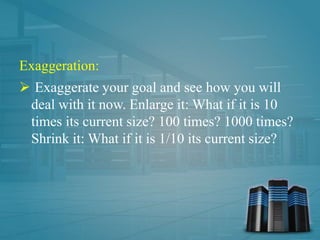 Exaggeration:
 Exaggerate your goal and see how you will
deal with it now. Enlarge it: What if it is 10
times its current size? 100 times? 1000 times?
Shrink it: What if it is 1/10 its current size?
 