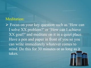 Meditation:
 Focus on your key question such as ‘How can
I solve XX problem?’ or ‘How can I achieve
XX goal?’ and meditate on it in a quiet place.
Have a pen and paper in front of you so you
can write immediately whatever comes to
mind. Do this for 30 minutes or as long as it
takes.
 