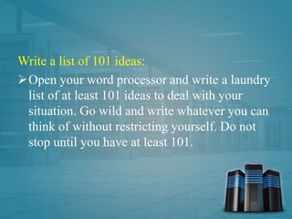 Write a list of 101 ideas:
Open your word processor and write a laundry
list of at least 101 ideas to deal with your
situation. Go wild and write whatever you can
think of without restricting yourself. Do not
stop until you have at least 101.
 