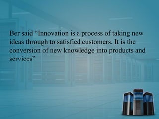 Ber said “Innovation is a process of taking new
ideas through to satisfied customers. It is the
conversion of new knowledge into products and
services”
 
