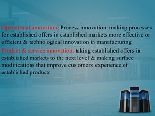 Operational innovation: Process innovation: making processes
for established offers in established markets more effective or
efficient & technological innovation in manufacturing
Product & service innovation: taking established offers in
established markets to the next level & making surface
modifications that improve customers' experience of
established products
 