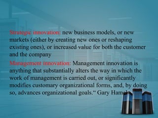 Strategic innovation: new business models, or new
markets (either by creating new ones or reshaping
existing ones), or increased value for both the customer
and the company
Management innovation: Management innovation is
anything that substantially alters the way in which the
work of management is carried out, or significantly
modifies customary organizational forms, and, by doing
so, advances organizational goals.“ Gary Hamel
 