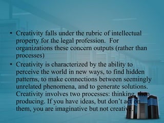 • Creativity falls under the rubric of intellectual
property for the legal profession. For
organizations these concern outputs (rather than
processes)
• Creativity is characterized by the ability to
perceive the world in new ways, to find hidden
patterns, to make connections between seemingly
unrelated phenomena, and to generate solutions.
Creativity involves two processes: thinking, then
producing. If you have ideas, but don’t act on
them, you are imaginative but not creative.
 
