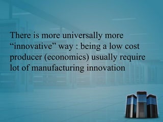 There is more universally more
“innovative” way : being a low cost
producer (economics) usually require
lot of manufacturing innovation
 
