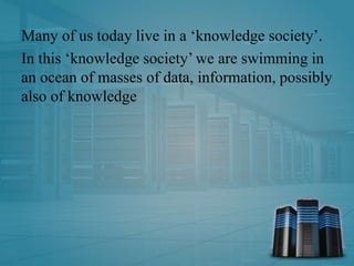 Many of us today live in a ‘knowledge society’.
In this ‘knowledge society’ we are swimming in
an ocean of masses of data, information, possibly
also of knowledge
 